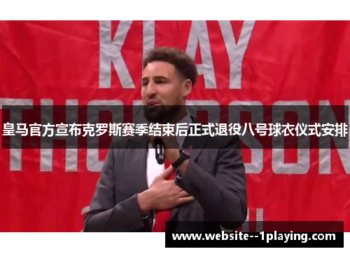 皇马官方宣布克罗斯赛季结束后正式退役八号球衣仪式安排